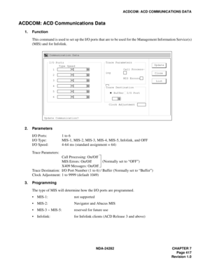 Page 436NDA-24282 CHAPTER 7
Page 417
Revision 1.0
ACDCOM: ACD COMMUNICATIONS DATA
ACDCOM: ACD Communications Data
1. Function
This command is used to set up the I/O ports that are to be used for the Management Information Service(s)
(MIS) and for Infolink.
2. Parameters
I/O Ports: 1 to 6
I/O Type: MIS-1, MIS-2, MIS-3, MIS-4, MIS-5, Infolink, and OFF
I/O Speed: 4-64 ms (standard assignment = 64)
Trace Parameters:
Call Processing: On/Off
MIS Errors: On/Off
X409 Messages: On/Off
Trace Destination: I/O Port Number...