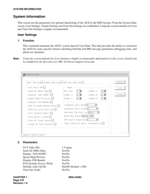 Page 437CHAPTER 7 NDA-24282
Pag e 4 18
Revision 1.0
SYSTEM INFORMATION
System Information
This screen sets the parameters for optimal functioning of the ACD in the IMX System. From the System Data
screen, User Settings, Tenant Settings and Time Out Settings are established. Using the system defaults for User
and Time Out Settings is highly recommended.
User Settings
1. Function
This command maintains the ACD’s system data for User Data. This data provides the ability to customize
the ACD for some specific...