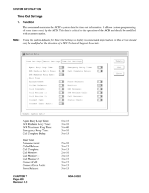 Page 439CHAPTER 7 NDA-24282
Pag e 4 20
Revision 1.0
SYSTEM INFORMATION
Time Out Settings
1. Function
This command maintains the ACD’s system data for time out information. It allows custom programming
of some timers used by the ACD. This data is critical to the operation of the ACD and should be modified
with extreme caution.
Note:Using the system defaults for Time Out Settings is highly recommended. Information on this screen should
only be modified at the direction of a NEC Technical Support Associate. 
Agent...