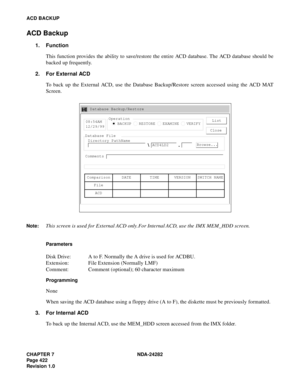 Page 441CHAPTER 7 NDA-24282
Pag e 4 22
Revision 1.0
ACD BACKUP
ACD Backup
1. Function
This function provides the ability to save/restore the entire ACD database. The ACD database should be
backed up frequently.
2. For External ACD
To back up the External ACD, use the Database Backup/Restore screen accessed using the ACD MAT
Screen.
Parameters 
Disk Drive: A to F. Normally the A drive is used for ACDBU.
Extension: File Extension (Normally LMF)
Comment: Comment (optional); 60 character maximum
Programming
None...