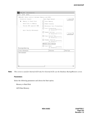 Page 442NDA-24282 CHAPTER 7
Page 423
Revision 1.0
ACD BACKUP
Parameters 
Select the following parameters and choose the Start option.
Memory to Hard Disk
ACD Data Memory
Direction Select
Memory to Hard Disk
Hard Disk to Memory
Verify HDD against MEM
Auto Verify AfterwardData Type Select
Data Memory
Name Display
Wireless Call Forwarding
Call Forwarding
LP Select
Speed Calling
LP Select
User Assign Key
LP Select
Number Sharing
LP Select
ACD Data Memory
Call Back
LP Select

Start
C
lose
MEM_HDD  Houseswitch...