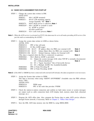 Page 55CHAPTER 3 NDA-24282
Pag e 3 6
Revision 1.0
INSTALLATION
4.2 BASIC DATA ASSIGNMENT FOR START-UP
STEP 1 : Change the system data written in DM.
ASYD SYS1
INDEX2 - b0=1 (ACDP mounted)
INDEX31 - b0~b3: CM mounting capacity
Assign Normally “06”. 
Note 1
INDEX79 - b6=0 (ACD service is effective) Note 1
INDEX207 - b0=1 (ACDP in system0 is used) 
b1: ACDP in system1
0/1=Not used/Used
INDEX241 - b2=1 (call event process) 
Note 1
Note 1:
When the ACD service is activated via FCCS, this data must be set to all...