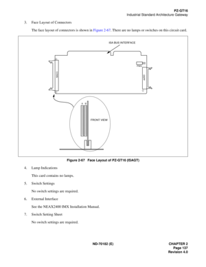 Page 152ND-70182 (E) CHAPTER 2
Page 137
Revision 4.0
PZ-GT16
Industrial Standard Architecture Gateway
3. Face Layout of Connectors
The face layout of connectors is shown in Figure 2-67. There are no lamps or switches on this circuit card. 
Figure 2-67   Face Layout of PZ-GT16 (ISAGT)
4. Lamp Indications
This card contains no lamps.
5. Switch Settings
No switch settings are required.
6. External Interface
See the NEAX2400 IMX Installation Manual.
7. Switch Setting Sheet
No switch settings are required.
ISA BUS...