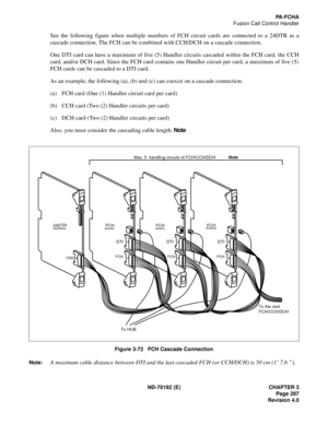 Page 302ND-70182 (E) CHAPTER 3
Page 287
Revision 4.0
PA-FCHA
Fusion Call Control Handler
See the following figure when multiple numbers of FCH circuit cards are connected to a 24DTR as a
cascade connection. The FCH can be combined with CCH/DCH on a cascade connection.
One DTI card can have a maximum of five (5) Handler circuits cascaded within the FCH card, the CCH
card, and/or DCH card. Since the FCH card contains one Handler circuit per card, a maximum of five (5)
FCH cards can be cascaded to a DTI card.
As an...