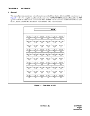 Page 9ND-70684 (E) CHAPTER 1
Page 1
Revision 1.0
CHAPTER 1 OVERVIEW
1. General
This manual provides technicians with information about the Direct Station Selection (DSS) console shown in
Figure 1-1 below. To complete installation tasks, refer to the NEAX2400 IMX Installation Manual for the PBX
system to which the DSS console is connected. When the DSS console is located in a Distributed Access Unit
(DAU), the NEAX2400 IMX Installation Manual for the DAU is also required.
Figure 1-1   Outer View of DSS...