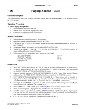 Page 1003NEAX2400 IMX Feature Programming Manual
ND-70184 (E), Issue 3
Page 959
Paging Access - CCIS P-28
P-28  Paging Access - CCIS
General Description
This feature provides dial access to paging equipment from an ATTENDANT CONSOLE [A-3] or station through
the CCIS network.
Operating Procedure
To access Paging through CCIS: 
1. Lift the handset and receive dial tone. 
2. Dial the office code and the Paging access code. 
3. Connection to paging equipment is established.
Service Conditions
1. Paging equipment must...