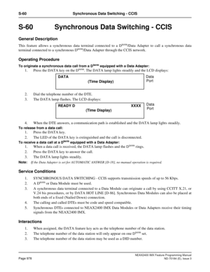 Page 1022NEAX2400 IMX Feature Programming Manual
Page 978ND-70184 (E), Issue 3
S-60 Synchronous Data Switching - CCIS
S-60  Synchronous Data Switching - CCIS
General Description
This feature allows a synchronous data terminal connected to a Dterm/Data Adapter to call a synchronous data
terminal connected to a synchronous Dterm/Data Adapter through the CCIS network.
Operating Procedure
To originate a synchronous data call from a Dterm equipped with a Data Adapter:
1. Press the DATA key on the Dterm. The DATA lamp...