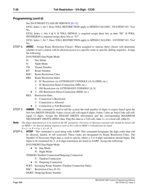 Page 1030NEAX2400 IMX Feature Programming Manual
Page 986ND-70184 (E), Issue 3
T-26 Toll Restriction - 3/6-Digit - CCIS
Programming (cont’d)
See DAY/NIGHT CLASS OF SERVICE [D-15].
SYS2, Index 1, bit 3. Does TOLL RESTRICTION apply to SPEED CALLING - STATION? 0/1: Yes/
No.
SYS2, Index 1, bits 4 & 5. If TOLL DENIAL is required assign these bits as data “00”. If TOLL
DIVERSION is required assign these bits as “01”.
SYS2, Index 1, bit 7. Does TOLL RESTRICTION apply to SPEED CALLING - SYSTEM? 0/1: Yes/
No.
STEP 2:ARSC...