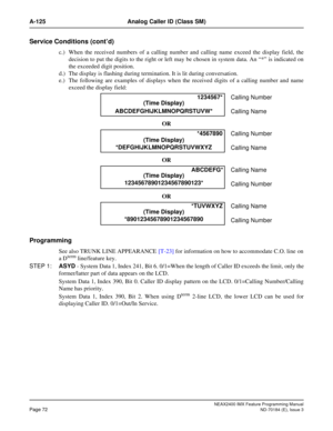 Page 116NEAX2400 IMX Feature Programming Manual
Page 72ND-70184 (E), Issue 3
A-125 Analog Caller ID (Class SM)
Service Conditions (cont’d)
c.) When the received numbers of a calling number and calling name exceed the display field, the
decision to put the digits to the right or left may be chosen in system data. An “*” is indicated on
the exceeded digit position.
d.) The display is flashing during termination. It is lit during conversation.
e.) The following are examples of displays when the received digits of a...