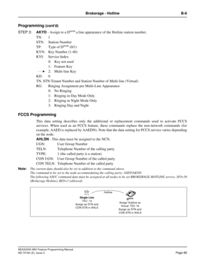 Page 133NEAX2400 IMX Feature Programming Manual
ND-70184 (E), Issue 3
Page 89
Brokerage - Hotline B-6
Programming (cont’d)
STEP 3:AKYD - Assign to a D
term a line appearance of the Hotline station number.
TN: 1
STN: Station Number
TP: Type of D
term (0/1)
KYN: Key Number (1-40)
KYI: Service Index
0: Key not used
1: Feature Key
2: Multi-line Key
KD: 0
TN, STN:Tenant Number and Station Number of Multi-line (Virtual)
RG: Ringing Assignment per Multi-Line Appearance
0: No Ringing
1: Ringing in Day Mode Only
2:...