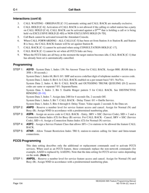 Page 148NEAX2400 IMX Feature Programming Manual
Page 104ND-70184 (E), Issue 3
C-1 Call Back
Interactions (cont’d)
3. CALL WAITING - ORIGINATE [C-31] automatic setting and CALL BACK are mutually exclusive.
4. CALL HOLD [C-6]: Activation of CALL BACK is not allowed if the calling or called station has a party
on CALL HOLD [C-6]. CALL BACK can be activated against a D
term that is holding a call or is being
held via EXCLUSIVE HOLD [E-4D] or NON-EXCLUSIVE HOLD [N-7D].
5. Call Back cannot be activated toward the...