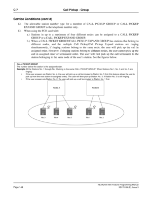 Page 188NEAX2400 IMX Feature Programming Manual
Page 144ND-70184 (E), Issue 3
C-7 Call Pickup - Group
Service Conditions (cont’d)
12. The allowable station number type for a member of CALL PICKUP GROUP or CALL PICKUP
EXPAND GROUP is the telephone number only.
13. When using the FCH card with:
a.) Stations in up to a maximum of four different nodes can be assigned to a CALL PICKUP
GROUP or a CALL PICKUP EXPAND GROUP.
b.) When a CALL PICKUP GROUP/CALL PICKUP EXPAND GROUP has stations that belong to
different...