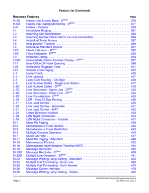 Page 20NEAX2400 IMX Feature Programming ManualPage ivND-70184 (E), Issue 3
Feature List (Continued)
Business FeaturesPage
H-4D Hands-free Answer Back - Dterm   . . . . . . . . . . . . . . . . . . . . . . . . . . . . . . . . . . . . . 376
H-5D Hands-free Dialing/Monitoring - Dterm   . . . . . . . . . . . . . . . . . . . . . . . . . . . . . . . . . 377
H-9 Hotline - Outside   . . . . . . . . . . . . . . . . . . . . . . . . . . . . . . . . . . . . . . . . . . . . . . . . . 378
I-1 Immediate Ringing  . . . . . . ....