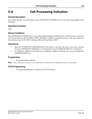 Page 199NEAX2400 IMX Feature Programming Manual
ND-70184 (E), Issue 3
Page 155
Call Processing Indication C-8
C-8 Call Processing Indication
General Description
This feature provides visual indications at the ATTENDANT CONSOLE [A-3] of all calls being handled by the
Attendant.
Operating Procedure
None.
Service Conditions
Each ATTENDANT CONSOLE [A-3] is provided with 6 dedicated switched loop keys. Each loop key is associated
with 5 lamp indicators (BUSY, RING, ATND, ANSWER, or HOLD) to display the status of the...