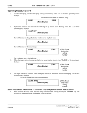 Page 210NEAX2400 IMX Feature Programming Manual
Page 166ND-70184 (E), Issue 3
C-11D Call Transfer - All Calls - Dterm
Operating Procedure (cont’d)
2. Dial the third party, and the third party is busy; receive busy tone. The LCD of the operating station
displays:
                                   The extension number of the third party
3. Replace the handset. The station to be set Camp-on by Station hears Warning Tone. The LCD of the
operating party displays:
The LCD display is changed after the trunk receives...