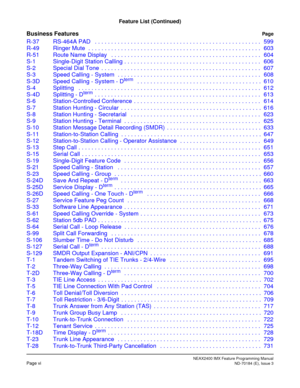 Page 22NEAX2400 IMX Feature Programming ManualPage viND-70184 (E), Issue 3
Feature List (Continued)
Business FeaturesPage
R-37 RS-464A PAD   . . . . . . . . . . . . . . . . . . . . . . . . . . . . . . . . . . . . . . . . . . . . . . . . . . . 599
R-49 Ringer Mute  . . . . . . . . . . . . . . . . . . . . . . . . . . . . . . . . . . . . . . . . . . . . . . . . . . . . . 603
R-51 Route Name Display   . . . . . . . . . . . . . . . . . . . . . . . . . . . . . . . . . . . . . . . . . . . . . . 604
S-1 Single-Digit...