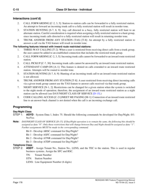 Page 222NEAX2400 IMX Feature Programming Manual
Page 178ND-70184 (E), Issue 3
C-15 Class Of Service - Individual
Interactions (cont’d)
2. CALL FORWARDING [C-2, 3, 5]: Station-to-station calls can be forwarded to a fully restricted station.
An attempt to forward an incoming trunk call to a fully restricted station will result in reorder tone.
3. STATION HUNTING [S-7, 8, 9]: Any call directed to a busy, fully restricted station will hunt to an
alternate station. Careful consideration is required when assigning a...