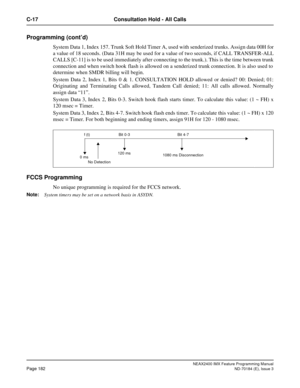 Page 226NEAX2400 IMX Feature Programming Manual
Page 182ND-70184 (E), Issue 3
C-17 Consultation Hold - All Calls
Programming (cont’d)
System Data 1, Index 157. Trunk Soft Hold Timer A, used with senderized trunks. Assign data 00H for
a value of 18 seconds. (Data 31H may be used for a value of two seconds, if CALL TRANSFER-ALL
CALLS [C-11] is to be used immediately after connecting to the trunk.). This is the time between trunk
connection and when switch hook flash is allowed on a senderized trunk connection. It...