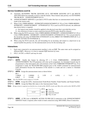 Page 240NEAX2400 IMX Feature Programming Manual
Page 196ND-70184 (E), Issue 3
C-25 Call Forwarding-Intercept / Announcement
Service Conditions (cont’d)
15. Automatic OUTGOING TRUNK QUEUING [O-2], OFF-HOOK QUEUING [O-7] and ROUTE
ADVANCE [R-6] are mutually exclusive with this feature. These features take priority over OUTGOING
TRUNK BUSY - ANNOUNCEMENT [O-21].
16. ANNOUNCEMENT SERVICE is provided to FCCS nodes that have no announcement trunk using the
trunk in the remote node.
17. When CALL FORWARDING -...