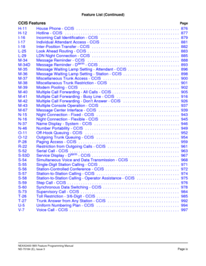 Page 25NEAX2400 IMX Feature Programming Manual
ND-70184 (E), Issue 3Page ix
Feature List (Continued)
CCIS FeaturesPage
H-11 House Phone - CCIS  . . . . . . . . . . . . . . . . . . . . . . . . . . . . . . . . . . . . . . . . . . . . . . 876
H-12 Hotline - CCIS   . . . . . . . . . . . . . . . . . . . . . . . . . . . . . . . . . . . . . . . . . . . . . . . . . . . 877
I-16 Incoming Call Identification - CCIS   . . . . . . . . . . . . . . . . . . . . . . . . . . . . . . . . . . . 879
I-17 Individual Attendant...