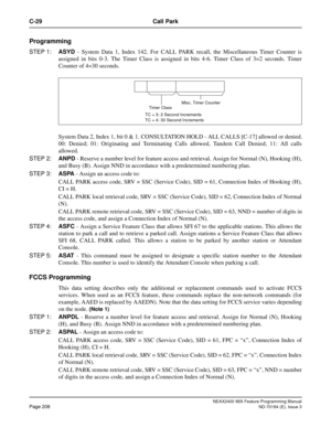 Page 252NEAX2400 IMX Feature Programming Manual
Page 208ND-70184 (E), Issue 3
C-29 Call Park
Programming
STEP 1:ASYD - System Data 1, Index 142. For CALL PARK recall, the Miscellaneous Timer Counter is
assigned in bits 0-3. The Timer Class is assigned in bits 4-6. Timer Class of 3=2 seconds. Timer
Counter of 4=30 seconds.
System Data 2, Index 1, bit 0 & 1. CONSULTATION HOLD - ALL CALLS [C-17] allowed or denied.
00: Denied; 01: Originating and Terminating Calls allowed, Tandem Call Denied; 11: All calls
allowed....