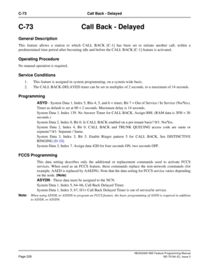 Page 272NEAX2400 IMX Feature Programming Manual
Page 228ND-70184 (E), Issue 3
C-73 Call Back - Delayed
C-73 Call Back - Delayed
General Description
This feature allows a station to which CALL BACK [C-1] has been set to initiate another call, within a
predetermined time period after becoming idle and before the CALL BACK [C-1] feature is activated.
Operating Procedure
No manual operation is required.
Service Conditions
1. This feature is assigned in system programming, on a system-wide basis.
2. The CALL...