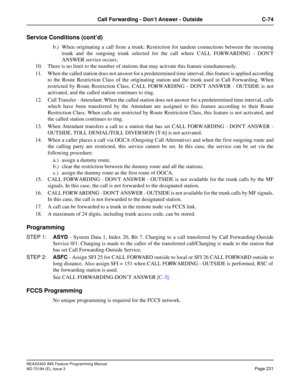 Page 275NEAX2400 IMX Feature Programming Manual
ND-70184 (E), Issue 3
Page 231
Call Forwarding - Don’t Answer - Outside C-74
Service Conditions (cont’d)
b.) When originating a call from a trunk: Restriction for tandem connections between the incoming
trunk and the outgoing trunk selected for the call where CALL FORWARDING - DONT
ANSWER service occurs.
10. There is no limit to the number of stations that may activate this feature simultaneously.
11. When the called station does not answer for a predetermined time...