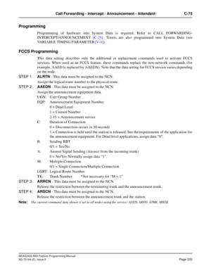 Page 277NEAX2400 IMX Feature Programming Manual
ND-70184 (E), Issue 3
Page 233
Call Forwarding - Intercept / Announcement - Attendant C-75
Programming
Programming of hardware into System Data is required. Refer to CALL FORWARDING-
INTERCEPT/ANNOUNCEMENT [C-25]. Timers are also programmed into System Data (see
VARIABLE TIMING PARAMETER [V-1]).
FCCS Programming 
This data setting describes only the additional or replacement commands used to activate FCCS
services. When used as an FCCS feature, these commands...