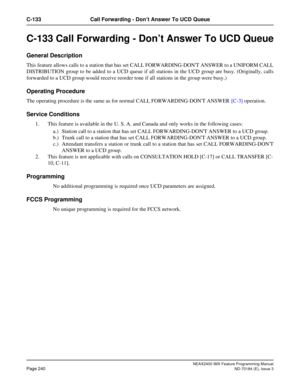 Page 284NEAX2400 IMX Feature Programming Manual
Page 240ND-70184 (E), Issue 3
C-133 Call Forwarding - Don’t Answer To UCD Queue
C-133 Call Forwarding - Don’t Answer To UCD Queue
General Description
This feature allows calls to a station that has set CALL FORWARDING-DONT ANSWER to a UNIFORM CALL
DISTRIBUTION group to be added to a UCD queue if all stations in the UCD group are busy. (Originally, calls
forwarded to a UCD group would receive reorder tone if all stations in the group were busy.) 
Operating...