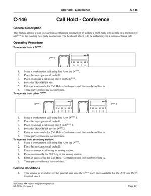 Page 285NEAX2400 IMX Feature Programming Manual
ND-70184 (E), Issue 3
Page 241
Call Hold - Conference C-146
C-146 Call Hold - Conference
General Description
This feature allows a user to establish a conference connection by adding a third party who is held on a multiline of
a Dterm to the existing two-party connection. The held call which is to be added may be a station or trunk call.
Operating Procedure
To operate from a Dterm:
1. Make a trunk/station call using line A on the Dterm.
2. Place the in-progress...