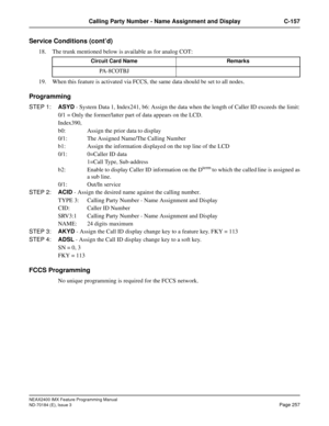 Page 301NEAX2400 IMX Feature Programming Manual
ND-70184 (E), Issue 3
Page 257
Calling Party Number - Name Assignment and Display C-157
Service Conditions (cont’d)
18. The trunk mentioned below is available as for analog COT:
19. When this feature is activated via FCCS, the same data should be set to all nodes.
Programming
STEP 1:ASYD - System Data 1, Index241, b6: Assign the data when the length of Caller ID exceeds the limit:
0/1 = Only the former/latter part of data appears on the LCD.
Index390,
b0: Assign...