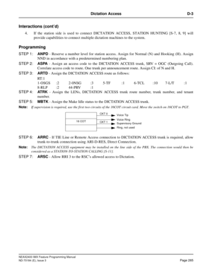 Page 309NEAX2400 IMX Feature Programming Manual
ND-70184 (E), Issue 3
Page 265
Dictation Access D-3
Interactions (cont’d)
4. If the station side is used to connect DICTATION ACCESS, STATION HUNTING [S-7, 8, 9] will
provide capabilities to connect multiple dictation machines to the system.
Programming
STEP 1:ANPD - Reserve a number level for station access. Assign for Normal (N) and Hooking (H). Assign
NND in accordance with a predetermined numbering plan.
STEP 2:ASPA - Assign an access code to the DICTATION...