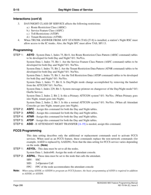 Page 330NEAX2400 IMX Feature Programming Manual
Page 286ND-70184 (E), Issue 3
D-15 Day/Night Class of Service
Interactions (cont’d)
3. DAY/NIGHT CLASS OF SERVICE affects the following restrictions:
a.) Route Restriction Class (ARSC)
b.) Service Feature Class (ASFC)
c.) Toll Restrictions (ATDP)
d.) Tenant Restrictions (ATNR)
4. When TRUNK ANSWER FROM ANY STATION (TAS) [T-8] is installed, a station’s Night RSC must
allow access to the IC trunks. Also, the Night SFC must allow TAS, SFI 13.
Programming
STEP 1:ASYD -...