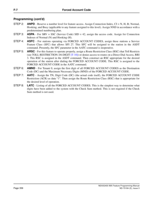 Page 402NEAX2400 IMX Feature Programming Manual
Page 358ND-70184 (E), Issue 3
F-7 Forced Account Code
Programming (cont’d)
STEP 2:ANPD - Reserve a number level for feature access. Assign Connection Index, CI = N, H, B; Normal,
Hooking, and Busy (applicable to any feature assigned to this level). Assign NND in accordance with a
predetermined numbering plan.
STEP 3:ASPA - For SRV = SSC (Service Code) SID = 42, assign the access code. Assign for Connection
Indexes of Normal (N) and Hooking (H).
STEP 4:ASFC - For...