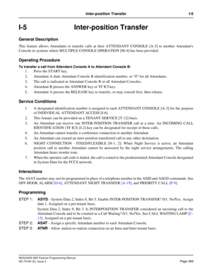 Page 433NEAX2400 IMX Feature Programming Manual
ND-70184 (E), Issue 3
Page 389
Inter-position Transfer I-5
I-5 Inter-position Transfer
General Description
This feature allows Attendants to transfer calls at their ATTENDANT CONSOLE [A-3] to another Attendants
Console in systems where MULTIPLE CONSOLE OPERATION [M-4] has been provided.
Operating Procedure
To transfer a call from Attendant Console A to Attendant Console B:
1. Press the START key.
2. Attendant A dials Attendant Console B identification number, or...