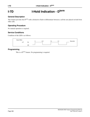 Page 436NEAX2400 IMX Feature Programming Manual
Page 392ND-70184 (E), Issue 3
I-7D I-Hold Indication - Dterm
I-7D  I-Hold Indication - Dterm
General Description
This feature provides the Dterm with a distinctive flash to differentiate between a call the user placed on hold from
other calls.
Operating Procedure
No manual operation is required.
Service Conditions
Condition of the LED is as follows:
Programming
This is a Dterm feature. No programming is required.
Burst Wink
LIT On
Off0 0.5 1.0 1.5 Seconds 