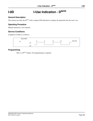 Page 437NEAX2400 IMX Feature Programming Manual
ND-70184 (E), Issue 3
Page 393
I-Use Indication - DtermI-8D
I-8D I-Use Indication - Dterm
General Description
This feature provides the Dterm with a unique LED indication to display the particular line the user is on.
Operating Procedure
Manual operation is not required.
Service Conditions
Condition of LED is as follows:
Programming
This is a Dterm feature. No programming is required.
    Burst Wink
On
Off0.5 1.01.5Seconds
Lit 