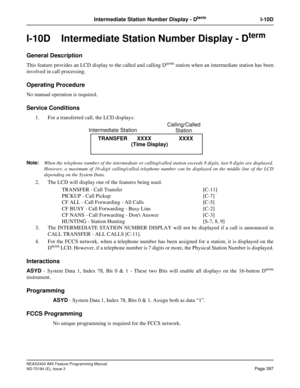 Page 441NEAX2400 IMX Feature Programming Manual
ND-70184 (E), Issue 3
Page 397
Intermediate Station Number Display - DtermI-10D
I-10D  Intermediate Station Number Display - Dterm
General Description
This feature provides an LCD display to the called and calling Dterm station when an intermediate station has been
involved in call processing.
Operating Procedure
No manual operation is required.
Service Conditions
1. For a transferred call, the LCD displays:
Note:
When the telephone number of the intermediate or...