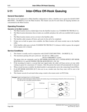 Page 442NEAX2400 IMX Feature Programming Manual
Page 398ND-70184 (E), Issue 3
I-11 Inter-Office Off-Hook Queuing
I-11  Inter-Office Off-Hook Queuing
General Description
This feature can be employed in a Main-Satellite configuration to allow a Satellite user to queue for LEAST COST
ROUTING - 3/6-DIGIT [L-5] at the Main location. This feature can also be used when all outgoing facilities are
concentrated at the Main location.
Operating Procedure
Operation at the Main location:
1. The Main location receives dialed...