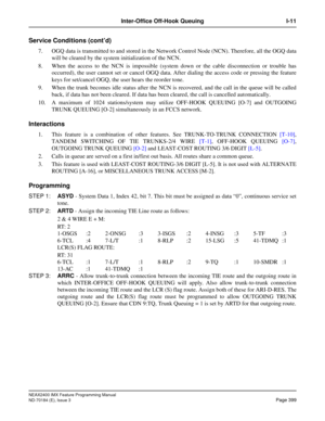 Page 443NEAX2400 IMX Feature Programming Manual
ND-70184 (E), Issue 3
Page 399
Inter-Office Off-Hook Queuing I-11
Service Conditions (cont’d)
7. OGQ data is transmitted to and stored in the Network Control Node (NCN). Therefore, all the OGQ data
will be cleared by the system initialization of the NCN.
8. When the access to the NCN is impossible (system down or the cable disconnection or trouble has
occurred), the user cannot set or cancel OGQ data. After dialing the access code or pressing the feature
keys for...