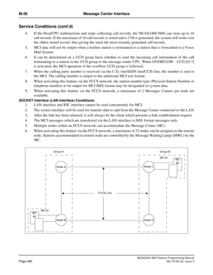 Page 524NEAX2400 IMX Feature Programming Manual
Page 480ND-70184 (E), Issue 3
M-26 Message Center Interface
Service Conditions (cont’d)
4. If the Host/CPU malfunctions and stops collecting call records, the NEAX2400 IMX can store up to 16
call records. If the maximum of 16 call records is stored and a 17th is generated, the system will write over
the oldest stored record, thus giving the stack the most recently generated call records.
5. MCI data will not be output when a hotline station is terminated to a...