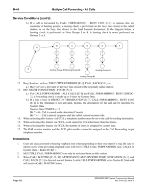 Page 536NEAX2400 IMX Feature Programming Manual
Page 492ND-70184 (E), Issue 3
M-44 Multiple Call Forwarding - All Calls
Service Conditions (cont’d)
b.) If a call is forwarded by CALL FORWARDING - BUSY LINE [C-2] to stations that are
members of hunting groups, a hunting check is performed on the busy line closest to the called
station, or on the busy line closest to the final forward destination. In the diagram below, a
hunting check is performed on Hunt Groups 1 or 4. A hunting check is never performed on
Groups...