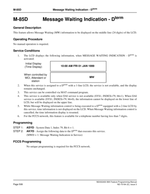 Page 552NEAX2400 IMX Feature Programming Manual
Page 508ND-70184 (E), Issue 3
M-85D Message Waiting Indication - Dterm
M-85D  Message Waiting Indication - Dterm
General Description
This feature allows Message Waiting (MW) information to be displayed on the middle line (24 digits) of the LCD.
Operating Procedure
No manual operation is required.
Service Conditions
1. The LCD displays the following information, when MESSAGE WAITING INDICATION - Dterm is
activated:
2. When this service is assigned to a D
term with a...