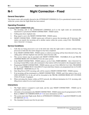Page 556NEAX2400 IMX Feature Programming Manual
Page 512ND-70184 (E), Issue 3
N-1 Night Connection - Fixed
N-1 Night Connection - Fixed
General Description
This feature routes calls normally directed to the ATTENDANT CONSOLE [A-3] to a preselected common station
within the system when the Night Mode has been entered.
Operating Procedure
To answer NIGHT CONNECTION calls:
1. The incoming calls to the ATTENDANT CONSOLE [A-3] in the night mode are automatically
transferred to a preselected NIGHT CONNECTION - FIXED...
