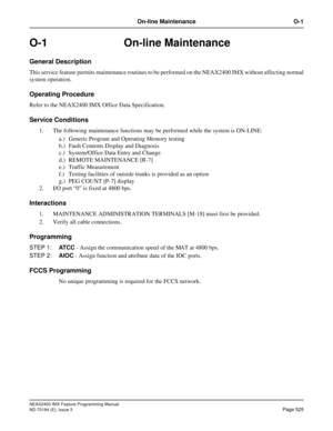 Page 569NEAX2400 IMX Feature Programming Manual
ND-70184 (E), Issue 3
Page 525
On-line Maintenance O-1
O-1 On-line Maintenance
General Description
This service feature permits maintenance routines to be performed on the NEAX2400 IMX without affecting normal
system operation.
Operating Procedure
Refer to the NEAX2400 IMX Office Data Specification.
Service Conditions
1. The following maintenance functions may be performed while the system is ON-LINE:
a.) Generic Program and Operating Memory testing
b.) Fault...
