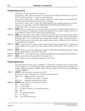 Page 572NEAX2400 IMX Feature Programming Manual
Page 528ND-70184 (E), Issue 3
O-2 Outgoing Trunk Queuing
Programming (cont’d)
(RAM data of 3C [Hex] provides for 30 minutes). 
System Data 2, Index 4, Bit 0. Should the access code for CALL BACK and OGQ be the same? 0/1:
No/Yes. Usually assign data “1”. Assign on a per-tenant basis. 
System Data 2, Index 4, Bit 1. Enable Automatic OGQ? 0/1: No/Yes. Assign on a per-tenant basis.
Automatic operation eliminates the need to access via dial pad.
System Data 2, Index 4,...