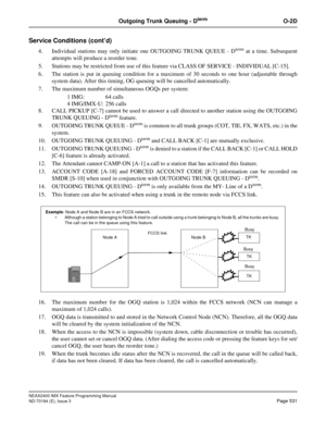 Page 575NEAX2400 IMX Feature Programming Manual
ND-70184 (E), Issue 3
Page 531
Outgoing Trunk Queuing - DtermO-2D
Service Conditions (cont’d)
4. Individual stations may only initiate one OUTGOING TRUNK QUEUE - Dterm at a time. Subsequent
attempts will produce a reorder tone.
5. Stations may be restricted from use of this feature via CLASS OF SERVICE - INDIVIDUAL [C-15].
6. The station is put in queuing condition for a maximum of 30 seconds to one hour (adjustable through
system data). After this timing, OG...