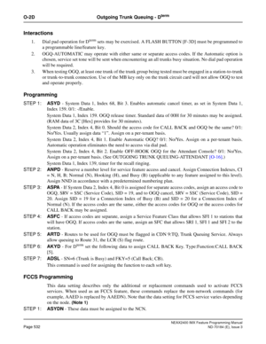 Page 576NEAX2400 IMX Feature Programming Manual
Page 532ND-70184 (E), Issue 3
O-2D Outgoing Trunk Queuing - Dterm
Interactions
1. Dial pad operation for Dterm sets may be exercised. A FLASH BUTTON [F-3D] must be programmed to
a programmable line/feature key.
2. OGQ-AUTOMATIC may operate with either same or separate access codes. If the Automatic option is
chosen, service set tone will be sent when encountering an all trunks busy situation. No dial pad operation
will be required.
3. When testing OGQ, at least one...