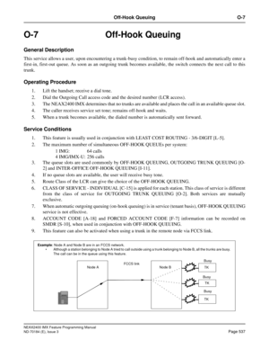 Page 581NEAX2400 IMX Feature Programming Manual
ND-70184 (E), Issue 3
Page 537
Off-Hook Queuing O-7
O-7 Off-Hook Queuing
General Description
This service allows a user, upon encountering a trunk-busy condition, to remain off-hook and automatically enter a
first-in, first-out queue. As soon as an outgoing trunk becomes available, the switch connects the next call to this
trunk.
Operating Procedure
1. Lift the handset; receive a dial tone.
2. Dial the Outgoing Call access code and the desired number (LCR access)....