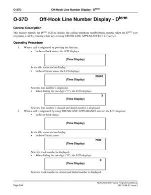 Page 588NEAX2400 IMX Feature Programming Manual
Page 544ND-70184 (E), Issue 3
O-37D Off-Hook Line Number Display - Dterm
O-37D  Off-Hook Line Number Display - Dterm
General Description
This feature permits the Dterm LCD to display the calling telephone number/trunk number when the Dterm user
originates a call by pressing a line key or using TRUNK LINE APPEARANCE [T-23] service.
Operating Procedure
1. When a call is originated by pressing the line key:
 In the on-hook status; the LCD displays:
In the idle status...